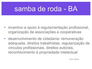 samba de roda - BA
• incentivo e apoio à regulamentação profissional,
organização de associações e cooperativas
• desenvolvimento de cidadania: remuneração
adequada, direitos trabalhistas, regularização de
vínculos profissionais, direitos autorais,
reconhecimento à propriedade intelectual
fonte: IPHAN

 