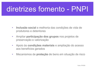 diretrizes fomento -PNPI
diretrizes fomento PNPI
•

Inclusão social e melhoria das condições de vida de
produtores e detentores

•

Ampliar participação dos grupos nos projetos de
preservação e valorização

•

Apoio às condições materiais e ampliação do acesso
aos benefícios gerados

•

Mecanismos de proteção de bens em situação de risco

fonte: IPHAN

 