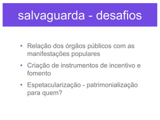 salvaguarda - desafios
• Relação dos órgãos públicos com as
manifestações populares
• Criação de instrumentos de incentivo e
fomento
• Espetacularização - patrimonialização
para quem?

 