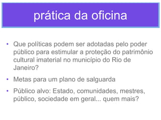 prática da oficina
• Que políticas podem ser adotadas pelo poder
público para estimular a proteção do patrimônio
cultural imaterial no município do Rio de
Janeiro?
• Metas para um plano de salguarda
• Público alvo: Estado, comunidades, mestres,
público, sociedade em geral... quem mais?

 