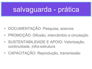 salvaguarda - prática
• DOCUMENTAÇÃO: Pesquisa, acervos
• PROMOÇÃO: Difusão, intercâmbio e circulação
• SUSTENTABILIDADE E APOIO: Valorização,
continuidade, infra-estrutura

• CAPACITAÇÃO: Reprodução, transmissão

 
