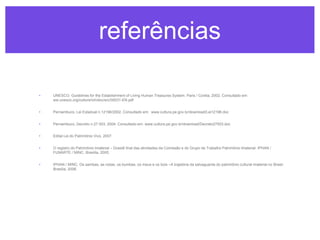 referências
•

UNESCO. Guidelines for the Establishment of Living Human Treasures System. Paris / Coréia, 2002. Consultado em:
ww.unesco.org/culture/ich/doc/src/00031-EN.pdf

•

Pernambuco, Lei Estadual n.12196/2002. Consultado em: www.cultura.pe.gov.br/download/Lei12196.doc

•

Pernambuco, Decreto n.27.503, 2004. Consultado em: www.cultura.pe.gov.br/download/Decreto27503.doc

•

Edital Lei do Patrimônio Vivo, 2007.

•

O registro do Patrimônio Imaterial – Dossiê final das atividades da Comissão e do Grupo de Trabalho Patrimônio Imaterial. IPHAN /
FUNARTE / MINC. Brasília, 2005.

•

IPHAN / MINC. Os sambas, as rodas, os bumbas, os meus e os bois –A trajetória da salvaguarda do patrimônio cultural imaterial no Brasil.
Brasília, 2006.

 