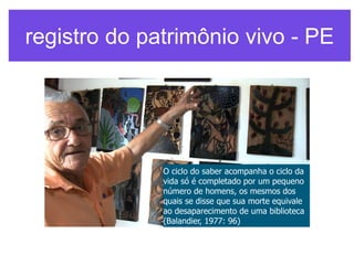 registro do patrimônio vivo - PE

O ciclo do saber acompanha o ciclo da
vida só é completado por um pequeno
número de homens, os mesmos dos
quais se disse que sua morte equivale
ao desaparecimento de uma biblioteca
(Balandier, 1977: 96)

 