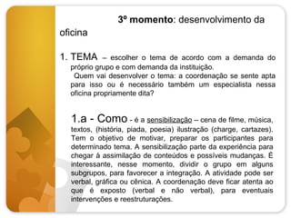 3º momento: desenvolvimento da
oficina
1. TEMA

– escolher o tema de acordo com a demanda do
próprio grupo e com demanda da instituição.
Quem vai desenvolver o tema: a coordenação se sente apta
para isso ou é necessário também um especialista nessa
oficina propriamente dita?

1.a - Como - é a sensibilização – cena de filme, música,
textos, (história, piada, poesia) ilustração (charge, cartazes).
Tem o objetivo de motivar, preparar os participantes para
determinado tema. A sensibilização parte da experiência para
chegar à assimilação de conteúdos e possíveis mudanças. É
interessante, nesse momento, dividir o grupo em alguns
subgrupos, para favorecer a integração. A atividade pode ser
verbal, gráfica ou cênica. A coordenação deve ficar atenta ao
que é exposto (verbal e não verbal), para eventuais
intervenções e reestruturações.

 