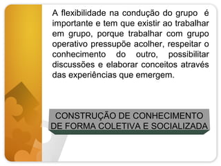 A flexibilidade na condução do grupo é
importante e tem que existir ao trabalhar
em grupo, porque trabalhar com grupo
operativo pressupõe acolher, respeitar o
conhecimento do outro, possibilitar
discussões e elaborar conceitos através
das experiências que emergem.

CONSTRUÇÃO DE CONHECIMENTO
DE FORMA COLETIVA E SOCIALIZADA

 