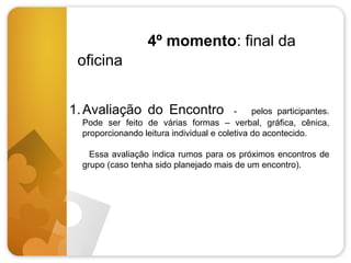 4º momento: final da
oficina
1. Avaliação do Encontro

pelos participantes.
Pode ser feito de várias formas – verbal, gráfica, cênica,
proporcionando leitura individual e coletiva do acontecido.
Essa avaliação indica rumos para os próximos encontros de
grupo (caso tenha sido planejado mais de um encontro).

 
