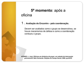5º momento: após a
oficina
1 . Avaliação do Encontro - pela coordenação.
Devem ser avaliados como o grupo se desenvolveu, se
houve mecanismos de defesa e como a coordenação
conduziu o grupo.

AFONSO, L. (org.) Oficinas em dinâmica de grupo: um método de intervenção
psicossocial. Belo Horizonte: Edições do Campo Social, 2000, pp.28-55.

 