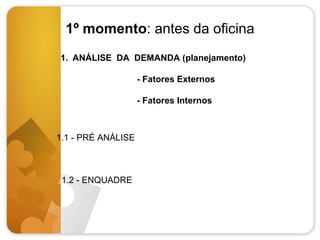 1º momento: antes da oficina
1. ANÁLISE DA DEMANDA (planejamento)
- Fatores Externos
- Fatores Internos

1.1 - PRÉ ANÁLISE

1.2 - ENQUADRE

 