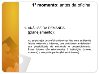 1º momento: antes da oficina

1. ANÁLISE DA DEMANDA

(planejamento):
Ao se planejar uma oficina deve ser feita uma análise de
fatores externos e internos, que contribuem e delineiam
sua possibilidade de existência e desenvolvimento.
Esses fatores são relacionados à instituição (fatores
externos) e aos participantes (fatores internos).

 