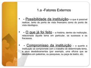 1.a -Fatores Externos
• - Possibilidade da instituição- o que é possível
realizar, tanto do ponto de vista financeiro como do ponto de
vista ideológico.

• - O que já foi feito – a história, dentro da instituição,
relacionada àquele tema em particular, os sucessos e os
fracassos.

•

- Compromisso da instituição

– o quanto a
instituição se compromete com o trabalho de determinado tema,
e seus desdobramentos (por exemplo, uma oficina que se
desdobra em palestras, ou pesquisas, ou peça de teatro, etc.

 
