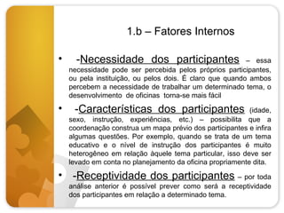 1.b – Fatores Internos
•

•

-Necessidade dos participantes

– essa
necessidade pode ser percebida pelos próprios participantes,
ou pela instituição, ou pelos dois. É claro que quando ambos
percebem a necessidade de trabalhar um determinado tema, o
desenvolvimento de oficinas torna-se mais fácil

-Características dos participantes

(idade,
sexo, instrução, experiências, etc.) – possibilita que a
coordenação construa um mapa prévio dos participantes e infira
algumas questões. Por exemplo, quando se trata de um tema
educativo e o nível de instrução dos participantes é muito
heterogêneo em relação àquele tema particular, isso deve ser
levado em conta no planejamento da oficina propriamente dita.

• -Receptividade dos participantes – por toda
análise anterior é possível prever como será a receptividade
dos participantes em relação a determinado tema.

 