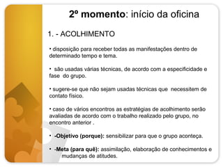 2º momento: início da oficina
1. - ACOLHIMENTO
• disposição para receber todas as manifestações dentro de
determinado tempo e tema.
• são usadas várias técnicas, de acordo com a especificidade e
fase do grupo.
• sugere-se que não sejam usadas técnicas que necessitem de
contato físico.
• caso de vários encontros as estratégias de acolhimento serão
avaliadas de acordo com o trabalho realizado pelo grupo, no
encontro anterior .
• -Objetivo (porque): sensibilizar para que o grupo aconteça.
• -Meta (para quê): assimilação, elaboração de conhecimentos e
mudanças de atitudes.

 