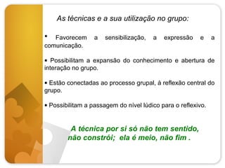 As técnicas e a sua utilização no grupo:

•

Favorecem
comunicação.

a

sensibilização,

a

expressão

e

a

• Possibilitam a expansão do conhecimento e abertura de
interação no grupo.
• Estão conectadas ao processo grupal, à reflexão central do
grupo.
• Possibilitam a passagem do nível lúdico para o reflexivo.

A técnica por si só não tem sentido,
não constrói; ela é meio, não fim .

 