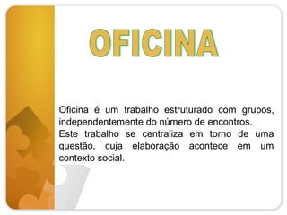 Oficina é um trabalho estruturado com grupos,
independentemente do número de encontros.
Este trabalho se centraliza em torno de uma
questão, cuja elaboração acontece em um
contexto social.

 