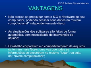 • Não precisa se preocupar com o S.O e Hardware de seu
computador, podendo acessar seus dados na "nuvem
computacional" independentemente disso;
• As atualizações dos softwares são feitas de forma
automática, sem necessidade de intervenção do
usuário;
• O trabalho corporativo e o compartilhamento de arquivos
se tornam mais fáceis, uma vez que todas as
informações se encontram no mesmo "lugar", ou seja,
na "nuvem computacional";
VANTAGENSVANTAGENS
E.E.B.Antônia Corrêa Mendes
 