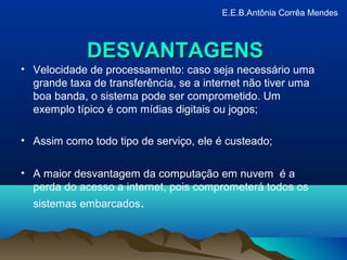 DESVANTAGENSDESVANTAGENS
• Velocidade de processamento: caso seja necessário uma
grande taxa de transferência, se a internet não tiver uma
boa banda, o sistema pode ser comprometido. Um
exemplo típico é com mídias digitais ou jogos;
• Assim como todo tipo de serviço, ele é custeado;
• A maior desvantagem da computação em nuvem é a
perda do acesso a internet, pois comprometerá todos os
sistemas embarcados.
E.E.B.Antônia Corrêa Mendes
 