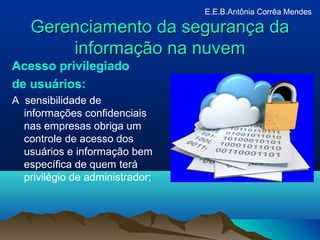 Gerenciamento da segurança daGerenciamento da segurança da
informação na nuveminformação na nuvem
Acesso privilegiado
de usuários:
A sensibilidade de
informações confidenciais
nas empresas obriga um
controle de acesso dos
usuários e informação bem
específica de quem terá
privilégio de administrador;
E.E.B.Antônia Corrêa Mendes
 