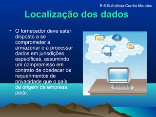 Localização dos dadosLocalização dos dados
• O fornecedor deve estar
disposto a se
comprometer a
armazenar e a processar
dados em jurisdições
específicas, assumindo
um compromisso em
contrato de obedecer os
requerimentos de
privacidade que o país
de origem da empresa
pede.
E.E.B.Antônia Corrêa Mendes
 