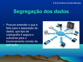Segregação dos dadosSegregação dos dados
• Procure entender o que é
feito para a separação de
dados, que tipo de
criptografia é segura o
suficiente para o
funcionamento correto da
aplicação.
E.E.B.Antônia Corrêa Mendes
 