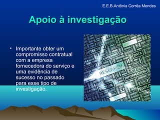 Apoio à investigaçãoApoio à investigação
• Importante obter um
compromisso contratual
com a empresa
fornecedora do serviço e
uma evidência de
sucesso no passado
para esse tipo de
investigação.
E.E.B.Antônia Corrêa Mendes
 