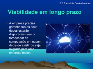 Viabilidade em longo prazoViabilidade em longo prazo
• A empresa precisa
garantir que os seus
dados estarão
disponíveis caso o
fornecedor de
computação em nuvem
deixe de existir ou seja
migrado para uma
empresa maior.
E.E.B.Antônia Corrêa Mendes
 