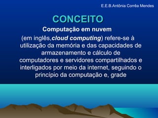 CONCEITOCONCEITO
Computação em nuvem
(em inglês,cloud computing) refere-se à
utilização da memória e das capacidades de
armazenamento e cálculo de
computadores e servidores compartilhados e
interligados por meio da internet, seguindo o
princípio da computação e, grade
E.E.B.Antônia Corrêa Mendes
 