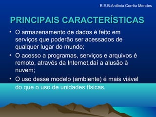 PRINCIPAIS CARACTERÍSTICASPRINCIPAIS CARACTERÍSTICAS
• O armazenamento de dados é feito em
serviços que poderão ser acessados de
qualquer lugar do mundo;
• O acesso a programas, serviços e arquivos é
remoto, através da Internet,daí a alusão à
nuvem;
• O uso desse modelo (ambiente) é mais viável
do que o uso de unidades físicas.
E.E.B.Antônia Corrêa Mendes
 