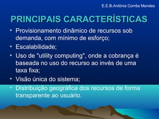 PRINCIPAIS CARACTERÍSTICASPRINCIPAIS CARACTERÍSTICAS
• Provisionamento dinâmico de recursos sob
demanda, com mínimo de esforço;
• Escalabilidade;
• Uso de "utility computing", onde a cobrança é
baseada no uso do recurso ao invés de uma
taxa fixa;
• Visão única do sistema;
• Distribuição geográfica dos recursos de forma
transparente ao usuário.
E.E.B.Antônia Corrêa Mendes
 