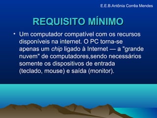 REQUISITO MÍNIMOREQUISITO MÍNIMO
• Um computador compatível com os recursos
disponíveis na internet. O PC torna-se
apenas um chip ligado à Internet — a "grande
nuvem" de computadores,sendo necessários
somente os dispositivos de entrada
(teclado, mouse) e saída (monitor).
E.E.B.Antônia Corrêa Mendes
 