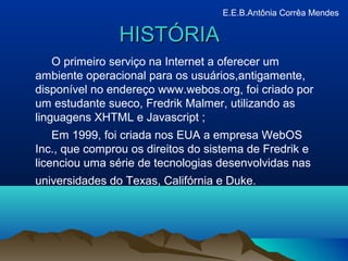 HISTÓRIAHISTÓRIA
O primeiro serviço na Internet a oferecer um
ambiente operacional para os usuários,antigamente,
disponível no endereço www.webos.org, foi criado por
um estudante sueco, Fredrik Malmer, utilizando as
linguagens XHTML e Javascript ;
Em 1999, foi criada nos EUA a empresa WebOS
Inc., que comprou os direitos do sistema de Fredrik e
licenciou uma série de tecnologias desenvolvidas nas
universidades do Texas, Califórnia e Duke.
E.E.B.Antônia Corrêa Mendes
 