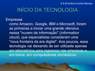 INÍCIO DA TECNOLOGIAINÍCIO DA TECNOLOGIA
Empresas
como Amazon, Google, IBM e Microsoft, foram
as primeiras a iniciar uma grande ofensiva
nessa "nuvem de informação" (information
cloud), que especialistas consideram uma
"nova fronteira da era digital". Aos poucos, essa
tecnologia vai deixando de ser utilizada apenas
em laboratórios para ingressar nas empresas e,
em breve, em computadores domésticos.
E.E.B.Antônia Corrêa Mendes
 
