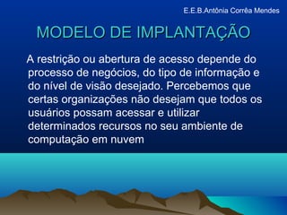 MODELO DE IMPLANTAÇÃOMODELO DE IMPLANTAÇÃO
A restrição ou abertura de acesso depende do
processo de negócios, do tipo de informação e
do nível de visão desejado. Percebemos que
certas organizações não desejam que todos os
usuários possam acessar e utilizar
determinados recursos no seu ambiente de
computação em nuvem
E.E.B.Antônia Corrêa Mendes
 