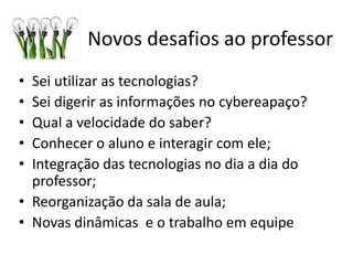 Novos desafios ao professor
• Sei utilizar as tecnologias?
• Sei digerir as informações no cyber espaço?
• Qual a velocidade do saber?
• Conhecer o aluno e interagir com ele;
• Integração das tecnologias no dia a dia do
professor;
• Reorganização da sala de aula;
• Novas dinâmicas e o trabalho em equipe
 