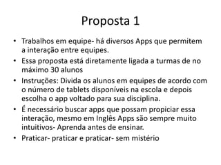 Proposta 1
• Trabalhos em equipe- há diversos Apps que permitem
a interação entre equipes.
• Essa proposta está diretamente ligada a turmas de no
máximo 30 alunos
• Instruções: Divida os alunos em equipes de acordo com
o número de tablets disponíveis na escola e depois
escolha o app voltado para sua disciplina.
• É necessário buscar apps que possam propiciar essa
interação, mesmo em Inglês Apps são sempre muito
intuitivos- Aprenda antes de ensinar.
• Praticar- praticar e praticar- sem mistério
 