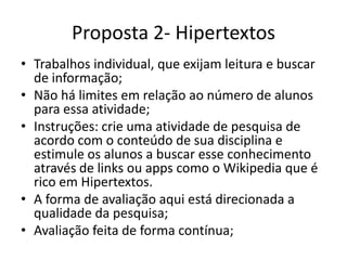 Proposta 2- Hipertextos
• Trabalhos individuais, que exijam leitura e buscar
de informação;
• Não há limites em relação ao número de alunos
para essa atividade;
• Instruções: crie uma atividade de pesquisa de
acordo com o conteúdo de sua disciplina e
estimule os alunos a buscar esse conhecimento
através de links ou apps como o Wikipedia que é
rico em Hipertextos.
• A forma de avaliação aqui está direcionada a
qualidade da pesquisa;
• Avaliação feita de forma contínua;
 