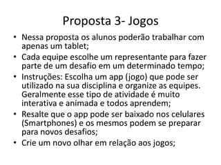 Proposta 3- Jogos
• Nessa proposta os alunos poderão trabalhar com
apenas um tablet;
• Cada equipe escolhe um representante para fazer
parte de um desafio em um determinado tempo;
• Instruções: Escolha um app (jogo) que pode ser
utilizado na sua disciplina e organize as equipes.
Geralmente esse tipo de atividade é muito
interativa e animada e todos aprendem;
• Resalte que o app pode ser baixado nos celulares
(Smartphones) e os mesmos podem se preparar
para novos desafios;
• Crie um novo olhar em relação aos jogos;
 