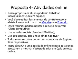 Proposta 4- Atividades online
• Nessa proposta os alunos poderão trabalhar
individualmente ou em equipe;
• Você deve utilizar ferramentas de controle escolar
eletrônico como é o caso do Moodle ou o Edmodo
• Esses recursos podem utilizar o armazenamento em
núvem (Cloud computing);
• Use as redes sociais (Facebook/Twitter);
• Use seu Blog (ou crie um se ainda não tiver)
• Todos esses recursos podem ser acessados via Apps ou
Sites responsivos;
• Instruções: Crie uma atividade online e peça aos alunos
acessarem a mesma. Você pode criar um Quis ou teste
online.
 