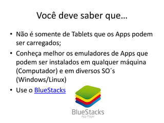 Você deve saber que…
• Não é somente de Tablets que os Apps podem
ser carregados;
• Conheça melhor os emuladores de Apps que
podem ser instalados em qualquer máquina
(Computador) e em diversos SO´s
(Windows/Linux)
• Use o BlueStacks
 