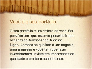 Você é o seu Portfolio
O seu portfolio é um reflexo de você. Seu
portfólio tem que estar impecável, limpo,
organizado, funcionando, tudo no
lugar. Lembre-se que isto é um negócio,
uma empresa e você tem que fazer
investimentos. Invista em impressões de
qualidade e em bom acabamento.
 