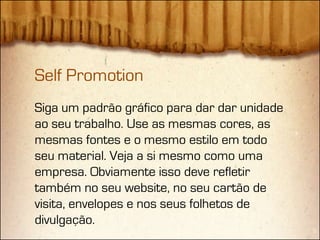 Self Promotion
Siga um padrão gráfico para dar dar unidade
ao seu trabalho. Use as mesmas cores, as
mesmas fontes e o mesmo estilo em todo
seu material. Veja a si mesmo como uma
empresa. Obviamente isso deve refletir
também no seu website, no seu cartão de
visita, envelopes e nos seus folhetos de
divulgação.
 