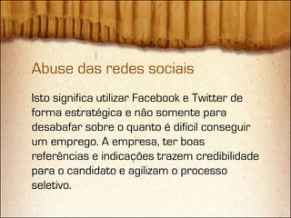 Abuse das redes sociais
Isto significa utilizar Facebook e Twitter de
forma estratégica e não somente para
desabafar sobre o quanto é difícil conseguir
um emprego. A empresa, ter boas
referências e indicações trazem credibilidade
para o candidato e agilizam o processo
seletivo.
 
