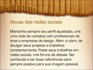 Abuse das redes sociais
Mantenha sempre seu perfil atualizado, crie
uma rede de contatos com profissionais da
área e empresas de design. Além, é claro, de
divulgar seus projetos e trabalhos
constantemente. Poste seus trabalhos em
redes sociais, crie fóruns de debate. Ser
conhecido e ter boas referências será
sempre positivo para sua imagem pessoal.
 