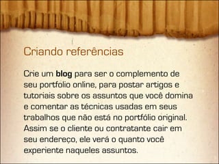 Criando referências
Crie um blog para ser o complemento de
seu portfolio online, para postar artigos e
tutoriais sobre os assuntos que você domina
e comentar as técnicas usadas em seus
trabalhos que não está no portfólio original.
Assim se o cliente ou contratante cair em
seu endereço, ele verá o quanto você
experiente naqueles assuntos.
 