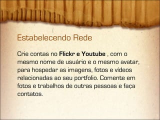 Estabelecendo Rede
Crie contas no Flickr e Youtube , com o
mesmo nome de usuário e o mesmo avatar,
para hospedar as imagens, fotos e vídeos
relacionadas ao seu portfolio. Comente em
fotos e trabalhos de outras pessoas e faça
contatos.
 