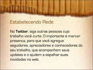 Estabelecendo Rede
No Twitter, siga outras pessoas cujo
trabalho você curte. O importante é marcar
presença, para que você agregue
seguidores, apreciadores e conhecedores do
seu trabalho, que acompanhem seus
updates e o ajudem a espalhar suas
novidades na web.
 