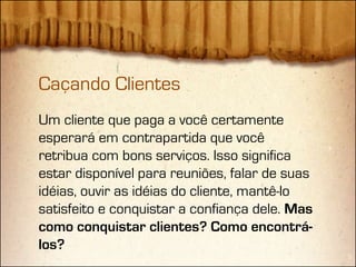 Caçando Clientes
Um cliente que paga a você certamente
esperará em contrapartida que você
retribua com bons serviços. Isso significa
estar disponível para reuniões, falar de suas
idéias, ouvir as idéias do cliente, mantê-lo
satisfeito e conquistar a confiança dele. Mas
como conquistar clientes? Como encontrá-
los?
 