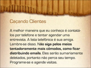 Caçando Clientes
A melhor maneira que eu conheço é contatá-
los por telefone e tentar agendar uma
entrevista. A lista telefônica é sua amiga.
Lembre-se disso. Não siga pelos meios
tentadoramente mais cômodos, como ficar
distribuindo emails. Eles serão sumariamente
deletados, portanto não perca seu tempo.
Programe-se e agende visitas.
 