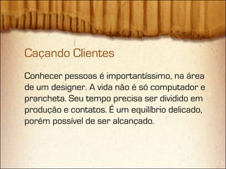 Caçando Clientes
Conhecer pessoas é importantíssimo, na área
de um designer. A vida não é só computador e
prancheta. Seu tempo precisa ser dividido em
produção e contatos. É um equilíbrio delicado,
porém possível de ser alcançado.
 