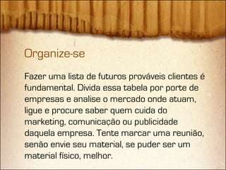 Organize-se
Fazer uma lista de futuros prováveis clientes é
fundamental. Divida essa tabela por porte de
empresas e analise o mercado onde atuam,
ligue e procure saber quem cuida do
marketing, comunicação ou publicidade
daquela empresa. Tente marcar uma reunião,
senão envie seu material, se puder ser um
material físico, melhor.
 