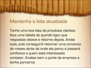 Mantenha a lista atualizada
Tenha uma boa lista de prováveis clientes,
faça uma tabela de quando ligou que
respostas obteve e retorne depois. Anote
tudo, pois conseguirá retornar uma conversa
de meses atrás de onde ela parou e passará
confiança a quem está interessado
contatar. Analise bem o porte da empresa e
tenha parceiros
 